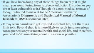 • If you have been doing any of these things frequently, it might 
mean you are suffering from Facebook Addiction Disorder, or you 
are at least vulnerable to it.(Though it's a non-medical term as of 
today, it's bound to make it to the American Psychiatric 
Association's Diagnostic and Statistical Manual of Mental 
Disorders(DSM), sooner or later.) 
• It may seem harmless to get involved in virtual life, but there is a 
limit to it. Beyond that, it is more likely to result in some serious 
consequences on your mental health and social life, and therefore, 
you need to 'do something about it' as soon as possible. 
 