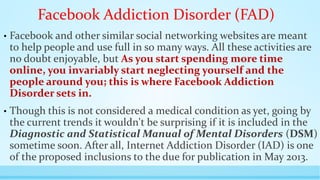 Facebook Addiction Disorder (FAD) 
• Facebook and other similar social networking websites are meant 
to help people and use full in so many ways. All these activities are 
no doubt enjoyable, but As you start spending more time 
online, you invariably start neglecting yourself and the 
people around you; this is where Facebook Addiction 
Disorder sets in. 
• Though this is not considered a medical condition as yet, going by 
the current trends it wouldn't be surprising if it is included in the 
Diagnostic and Statistical Manual of Mental Disorders (DSM) 
sometime soon. After all, Internet Addiction Disorder (IAD) is one 
of the proposed inclusions to the due for publication in May 2013. 
 