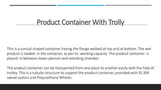 Product Container With Trolly
This is a conical shaped container having the flange welded at top and at bottom. The wet
product is loaded in the container, as per its working capacity. The product container is
placed in between lower plenum and retarding chamber.
The product container can be transported from one place to another easily with the help of
trolley. This is a tubular structure to support the product container, provided with SS 304
swivel castors and Polyurethane Wheels.
 