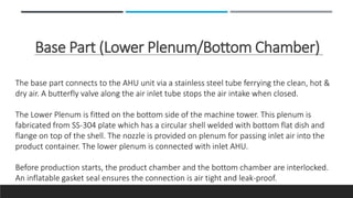 Base Part (Lower Plenum/Bottom Chamber)
The base part connects to the AHU unit via a stainless steel tube ferrying the clean, hot &
dry air. A butterfly valve along the air inlet tube stops the air intake when closed.
The Lower Plenum is fitted on the bottom side of the machine tower. This plenum is
fabricated from SS-304 plate which has a circular shell welded with bottom flat dish and
flange on top of the shell. The nozzle is provided on plenum for passing inlet air into the
product container. The lower plenum is connected with inlet AHU.
Before production starts, the product chamber and the bottom chamber are interlocked.
An inflatable gasket seal ensures the connection is air tight and leak-proof.
 