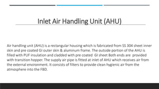 Inlet Air Handling Unit (AHU)
Air handling unit (AHU) is a rectangular housing which is fabricated from SS 304 sheet inner
skin and pre coated GI outer skin & aluminum frame. The outside portion of the AHU is
filled with PUF insulation and cladded with pre coated GI sheet Both ends are provided
with transition hopper. The supply air pipe is fitted at inlet of AHU which receives air from
the external environment. It consists of filters to provide clean hygienic air from the
atmosphere into the FBD.
 