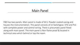 Main Panel
FBD has two panels. Main panel is made of M.S. Powder coated casing and
houses the instrumentation. This panel consists of LV Switchgear, VFD and PLC
with complete power and control wiring. There is pneumatic panel fitted
along with main panel. The main panel is Non flame proof & located in
technical area which behind or top the room.
 