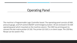 Operating Panel
The machine is Programmable Logic Controller based. The operating panel consists of HMI,
pressure gauge, and FLP control ON/OFF and Emergency button. All are enclosed in SS 304
operating panel which mounted on the machine column. The HMI has printing port to
connect the dot matrix printer LX 310. The printer (LX 310 ) is in client scope. The 250 Nos.
Recipe can be saved in PLC.
 