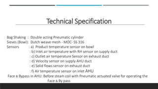 Technical Specification
Bag Shaking : Double acting Pneumatic cylinder
Sieves (Bowl): Dutch weave mesh - MOC- SS 316
Sensors : a) Product temperature sensor on bowl
: b) Inlet air temperature with RH sensor on supply duct
: c) Outlet air temperature Sensor on exhaust duct
: d) Velocity sensor on supply AHU duct
: e) Solid flows sensor on exhaust duct
: f) Air temperature sensor on inlet AHU
Face & Bypass in AHU: Before steam coil with Pneumatic actuated valve for operating the
Face & By pass
 