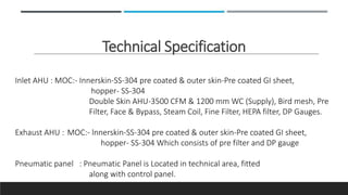 Technical Specification
Inlet AHU : MOC:- Innerskin-SS-304 pre coated & outer skin-Pre coated GI sheet,
hopper- SS-304
Double Skin AHU-3500 CFM & 1200 mm WC (Supply), Bird mesh, Pre
Filter, Face & Bypass, Steam Coil, Fine Filter, HEPA filter, DP Gauges.
Exhaust AHU : MOC:- lnnerskin-SS-304 pre coated & outer skin-Pre coated GI sheet,
hopper- SS-304 Which consists of pre filter and DP gauge
Pneumatic panel : Pneumatic Panel is Located in technical area, fitted
along with control panel.
 