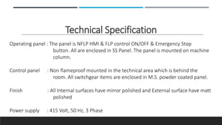 Technical Specification
Operating panel : The panel is NFLP HMI & FLP control ON/OFF & Emergency Stop
button. All are enclosed in SS Panel. The panel is mounted on machine
column.
Control panel : Non flameproof mounted in the technical area which is behind the
room. All switchgear items are enclosed in M.S. powder coated panel.
Finish : All Internal surfaces have mirror polished and External surface have matt
polished
Power supply : 415 Volt, 50 Hz, 3 Phase
 
