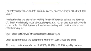 For better understanding, let’s examine each term in the phrase “Fluidized Bed
Dryer.”
Fluidization: It’s the process of making fine solid particles behave like particles
of a fluid, which freely move about, slide past each other, and even collide with
other molecules. Fluidization is done by suspending solid particles in a stream
of fast-moving air
Bed: Refers to the layer of suspended solid molecules
Dryer Equipment: It’s the equipment where wet substances are dried
All contact parts are made out of SS 304/ SS 316 or SS 316L quality material.
 