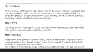 Step 3: Fluidization
Inlet air is blown up through the static powder bed. As the velocity of the air increases so does
the space between powder particles until the particles become suspended in a bed. The
fluidization process is thought to occur in five stages including smooth fluidization, bubbling
fluidization, turbulent fluidization, and fast fluidization.
Step 4: Drying
The drying process takes place in 3 stages until the endpoint is reached. (At the end-point the
solid particle’s moisture level is equal or less than 1%):
Step 5: Preheating
Wet particles are suspended in the hot and dry air stream. Moisture on the particles’ surface
evaporates as heat flows through the body (conventional heating). The rate of drying slowly
increases as the particles absorb more heat.
The moisture lost during preheating is still small. But the temperature of the bed rises steadily.
 