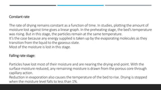 Constant rate
The rate of drying remains constant as a function of time. In studies, plotting the amount of
moisture lost against time gives a linear graph. In the preheating stage, the bed’s temperature
was rising. But in this stage, the particles remain at the same temperature.
It’s the case because any energy supplied is taken up by the evaporating molecules as they
transition from the liquid to the gaseous state.
Most of the moisture is lost in this stage.
Falling rate stage:
Particles have lost most of their moisture and are nearing the drying end-point. With the
surface moisture reduced, any remaining moisture is drawn from the porous core through
capillary action.
Reduction in evaporation also causes the temperature of the bed to rise. Drying is stopped
when the moisture level falls to less than 1%.
 