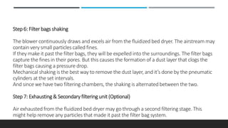 Step 6: Filter bags shaking
The blower continuously draws and excels air from the fluidized bed dryer. The airstream may
contain very small particles called fines.
If they make it past the filter bags, they will be expelled into the surroundings. The filter bags
capture the fines in their pores. But this causes the formation of a dust layer that clogs the
filter bags causing a pressure drop.
Mechanical shaking is the best way to remove the dust layer, and it’s done by the pneumatic
cylinders at the set intervals.
And since we have two filtering chambers, the shaking is alternated between the two.
Step 7: Exhausting & Secondary filtering unit (Optional)
Air exhausted from the fluidized bed dryer may go through a second filtering stage. This
might help remove any particles that made it past the filter bag system.
 