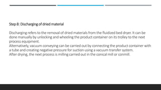 Step 8: Discharging of dried material
Discharging refers to the removal of dried materials from the fluidized bed dryer. It can be
done manually by unlocking and wheeling the product container on its trolley to the next
process equipment.
Alternatively, vacuum conveying can be carried out by connecting the product container with
a tube and creating negative pressure for suction using a vacuum transfer system.
After drying, the next process is milling carried out in the conical mill or conmill.
 