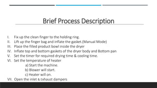 Brief Process Description
I. Fix up the clean finger to the holding ring.
II. Lift up the finger bag and inflate the gasket.(Manual Mode)
III. Place the filled product bowl inside the dryer
IV. Inflate top and bottom gaskets of the dryer body and Bottom pan
V. Set the timer for required drying time & cooling time.
VI. Set the temperature of heater
a) Start the machine.
b) Blower will start.
c) Heater will on.
VII. Open the inlet & Exhaust dampers
 
