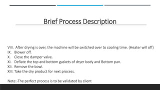 Brief Process Description
VIII. After drying is over, the machine will be switched over to cooling time. (Heater will off)
IX. Blower off.
X. Close the damper valve.
XI. Deflate the top and bottom gaskets of dryer body and Bottom pan.
XII. Remove the bowl.
XIII. Take the dry product for next process.
Note:-The perfect process is to be validated by client
 