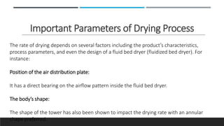 Important Parameters of Drying Process
The rate of drying depends on several factors including the product’s characteristics,
process parameters, and even the design of a fluid bed dryer (fluidized bed dryer). For
instance:
Position of the air distribution plate:
It has a direct bearing on the airflow pattern inside the fluid bed dryer.
The body’s shape:
The shape of the tower has also been shown to impact the drying rate with an annular
shape preferred.
 