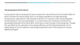 The temperature of the inlet air:
Increasing the inlet air temperature also increases the rate of heat and mass transfer. Both of
which increase the rate of drying. But it’s not always possible to use high operating
temperatures, especially for heat-sensitive materials. For instance, when drying Ibuprofen
the temperature must not exceed 60oC. In a study, where the researchers increased the
operating temperature from 60 to 80oC, there was a small increase in the drying rate. Though
this was offset by the reduction in the energy efficiency of the fluidized bed dryer. So it’s
always better to use the optimum operating temperature even if the drying time may be
slightly prolonged.
 