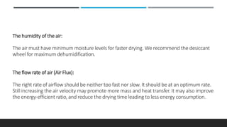 The humidity of the air:
The air must have minimum moisture levels for faster drying. We recommend the desiccant
wheel for maximum dehumidification.
The flow rate of air (Air Flux):
The right rate of airflow should be neither too fast nor slow. It should be at an optimum rate.
Still increasing the air velocity may promote more mass and heat transfer. It may also improve
the energy-efficient ratio, and reduce the drying time leading to less energy consumption.
 