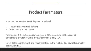 Product Parameters
In product parameters, two things are considered:
I. The products moisture content
II. Amount of product loaded
For instance, if the initial moisture content is 30%, more time will be required
compared to a material with a moisture content of only 10%.
Larger batch quantities will also need more time in the fluidized bed dryer than smaller
batch quantities.
 