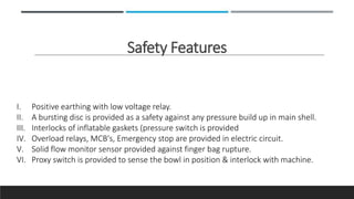 Safety Features
I. Positive earthing with low voltage relay.
II. A bursting disc is provided as a safety against any pressure build up in main shell.
III. Interlocks of inflatable gaskets (pressure switch is provided
IV. Overload relays, MCB's, Emergency stop are provided in electric circuit.
V. Solid flow monitor sensor provided against finger bag rupture.
VI. Proxy switch is provided to sense the bowl in position & interlock with machine.
 