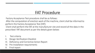 FAT Procedure
Factory Acceptance Test procedure shall be as follows:
After the computation of erection work of the machine, client shall be informed to
perform the Factory Acceptance Test [FAT].
Client shall perform the FAT at the manufacturer site and record all the data in the
prescribed FAT document as per the details given below:
I. Test criteria
II. Design Verification Checklist
III. Deficiency and Corrective Action Report
IV. Pre-Installation requirements
V. Final report
 