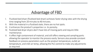 Advantage of FBD
I. Fluidized bed dryer (fluidized bed dryer) achieves faster drying rates with the drying
time ranging from 20 minutes to 40 minutes.
II. With the material in a fluidized state, there are no hot spots.
III. It enhances the product’s properties i.e. its porosity.
IV. fluidized bed dryer dryers don’t have lots of moving parts and require little
maintenance.
V. It offers high containment of material, and still offers viewing and sampling ports
allowing the operator to monitor the process easily. Sensors also provide constant
feedback on process parameters such as the product temperature, outlet air
temperature, and inlet air temp, allowing the PLC control to make any adjustments
as required.
 