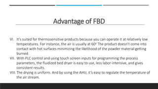 Advantage of FBD
VI. It’s suited for thermosensitive products because you can operate it at relatively low
temperatures. For instance, the air is usually at 60o The product doesn’t come into
contact with hot surfaces minimizing the likelihood of the powder material getting
burned.
VII. With PLC control and using touch screen inputs for programming the process
parameters, the fluidized bed dryer is easy to use, less labor-intensive, and gives
consistent results.
VIII. The drying is uniform. And by using the AHU, it’s easy to regulate the temperature of
the air stream.
 