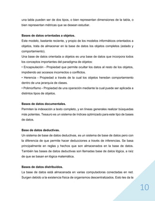 10
una tabla pueden ser de dos tipos, o bien representan dimensiones de la tabla, o
bien representan métricas que se desean estudiar.
Bases de datos orientadas a objetos.
Este modelo, bastante reciente, y propio de los modelos informáticos orientados a
objetos, trata de almacenar en la base de datos los objetos completos (estado y
comportamiento).
Una base de datos orientada a objetos es una base de datos que incorpora todos
los conceptos importantes del paradigma de objetos:
• Encapsulación - Propiedad que permite ocultar los datos al resto de los objetos,
impidiendo así accesos incorrectos o conflictos.
• Herencia - Propiedad a través de la cual los objetos heredan comportamiento
dentro de una jerarquía de clases.
• Polimorfismo - Propiedad de una operación mediante la cual puede ser aplicada a
distintos tipos de objetos.
Bases de datos documentales.
Permiten la indexación a texto completo, y en líneas generales realizar búsquedas
más potentes. Tesauro es un sistema de índices optimizado para este tipo de bases
de datos.
Base de datos deductivas.
Un sistema de base de datos deductivas, es un sistema de base de datos pero con
la diferencia de que permite hacer deducciones a través de inferencias. Se basa
principalmente en reglas y hechos que son almacenados en la base de datos.
También las bases de datos deductivas son llamadas base de datos lógica, a raíz
de que se basan en lógica matemática.
Bases de datos distribuidos.
La base de datos está almacenada en varias computadoras conectadas en red.
Surgen debido a la existencia física de organismos descentralizados. Esto les da la
 