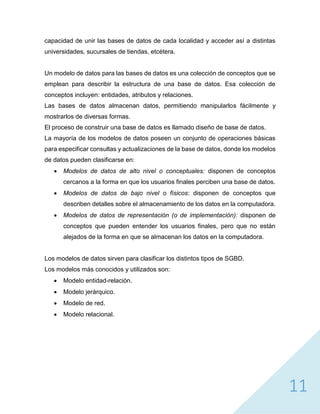 11
capacidad de unir las bases de datos de cada localidad y acceder así a distintas
universidades, sucursales de tiendas, etcétera.
Un modelo de datos para las bases de datos es una colección de conceptos que se
emplean para describir la estructura de una base de datos. Esa colección de
conceptos incluyen: entidades, atributos y relaciones.
Las bases de datos almacenan datos, permitiendo manipularlos fácilmente y
mostrarlos de diversas formas.
El proceso de construir una base de datos es llamado diseño de base de datos.
La mayoría de los modelos de datos poseen un conjunto de operaciones básicas
para especificar consultas y actualizaciones de la base de datos, donde los modelos
de datos pueden clasificarse en:
 Modelos de datos de alto nivel o conceptuales: disponen de conceptos
cercanos a la forma en que los usuarios finales perciben una base de datos.
 Modelos de datos de bajo nivel o físicos: disponen de conceptos que
describen detalles sobre el almacenamiento de los datos en la computadora.
 Modelos de datos de representación (o de implementación): disponen de
conceptos que pueden entender los usuarios finales, pero que no están
alejados de la forma en que se almacenan los datos en la computadora.
Los modelos de datos sirven para clasificar los distintos tipos de SGBD.
Los modelos más conocidos y utilizados son:
 Modelo entidad-relación.
 Modelo jerárquico.
 Modelo de red.
 Modelo relacional.
 