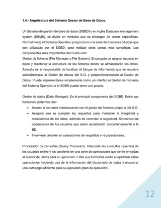 12
1.4.- Arquitectura del Sistema Gestor de Base de Datos.
Un Sistema de gestión de base de datos (SGBD) o en inglés Database management
system (DBMS), se divide en módulos que se encargan de tareas específicas.
Normalmente el Sistema Operativo proporciona una serie de funciones básicas que
son utilizadas por el SGBD, para realizar otras tareas más complejas. Los
componentes más importantes del SGBD son:
Gestor de ficheros (File Manager o File System). Encargado de asignar espacio en
disco y mantener la estructura de los ficheros donde se almacenarán los datos.
Además es el responsable de localizar el bloque de información que se requiere
solicitándoselo al Gestor de discos del S.O. y proporcionándoselo al Gestor de
Datos. Puede implementarse simplemente como un interfaz al Gestor de Ficheros
del Sistema Operativo o el SGBD puede tener uno propio.
Gestor de datos (Data Manager). Es el principal componente del SGBD. Entre sus
funciones podemos citar:
 Acceso a los datos interactuando con el gestor de ficheros propio o del S.O.
 Asegura que se cumplen los requisitos para mantener la integridad y
consistencia de los datos, además de controlar la seguridad. Sincroniza las
operaciones de los usuarios que están accediendo concurrentemente a la
BD.
 Interviene también en operaciones de respaldos y recuperaciones.
Procesador de consultas (Query Processor). Interpreta las consultas (queries) de
los usuarios online y los convierte en una serie de operaciones que serán enviadas
al Gestor de Datos para su ejecución. Entre sus funciones están el optimizar estas
operaciones haciendo uso de la información del diccionario de datos y encontrar
una estrategia eficiente para su ejecución (plan de ejecución).
 