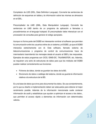 13
Compilador de LDD (DDL, Data Definition Languaje). Convierte las sentencias de
definición de esquemas en tablas y la información sobre las mismas se almacena
en el DDL.
Precompilador de LMD (DML, Data Manipulation Languaje). Convierte las
sentencias en LMD dentro de un programa de aplicación a llamadas a
procedimientos en el lenguaje huésped. El precompilador debe interactuar con el
procesador de consultas para generar el código apropiado.
Aunque no forma parte del SGBD es interesante nombrar al software que permiten
la comunicación entre los usuarios online de un sistema y el SGBD, ya que el SGBD
interactúa estrechamente con él. Este software, llamado sistema de
telecomunicaciones o programa de control de comunicaciones hace de
intermediario trasmitiendo los mensajes desde el usuario al SBD y las respuestas.
Ejemplos de estos programas son CICS, IDMS-DC, TALKMASTER, etc. Además,
se requieren una serie de estructuras de datos para que los módulos del SGBD
puedan realizar correctamente sus funciones:
 Ficheros de datos, donde se guardan los datos de la BD.
 Diccionario de datos o catálogo del sistema, donde se guarda la información
relativa a la estructura de la BD.
Es una base de datos que sirve para documentar los datos. Se usa constantemente,
por lo que su diseño e implementación deben ser adecuados para obtener el mejor
rendimiento posible. Además de la información mencionada suele contener
información de audit y estadísticas que ayudan a optimizar el acceso a los datos.,
que permiten el acceso rápido a elementos de información con determinados
valores.
 