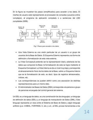 14
En la figura se muestran los pasos (simplificados) para acceder a los datos. El
interfaz de usuario está representando al procesador de consultas (usuarios online
complejos), al programa de aplicación compilado o a sentencias del LDD
compiladas (ADB).
Fig.1 Pasos para acceder a los datos.
 Una Vista Externa es una visión particular de un usuario o un grupo de
usuarios de la Base de Datos. El Esquema Externo representa una forma de
definición o formalización de esta vista externa.
 La Vista Conceptual pretende ser la representación total y abstracta de los
datos que componen la Base; la formalización de esta se logra mediante el
Esquema Conceptual. La Vista Interna es de un nivel muy bajo y corresponde
al almacenamiento físico de los datos de la Base, sobre un Esquema Interno
que es la formalización de esto, es decir, tipos de registros almacenados,
índices, etc.
 Las correspondencias se pueden definir como una asociación de distintas
representaciones para un mismo dato.
 El Administrador de Bases de Datos (DBA) corresponde a la persona o grupo
de personas encargada del control general del sistema.
Un DSL es un lenguaje de datos, es una combinación de dos lenguajes: un lenguaje
de definición de datos (DDL) y un lenguaje de manipulación de Datos (DML). Este
lenguaje representa un nexo entre el Sistema de Base de Datos y algún lenguaje
anfitrión (p.e. COBOL, FORTRAN, C, etc.); e.d., el DSL provee herramientas a los
 