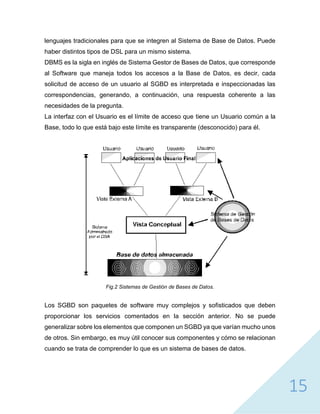 15
lenguajes tradicionales para que se integren al Sistema de Base de Datos. Puede
haber distintos tipos de DSL para un mismo sistema.
DBMS es la sigla en inglés de Sistema Gestor de Bases de Datos, que corresponde
al Software que maneja todos los accesos a la Base de Datos, es decir, cada
solicitud de acceso de un usuario al SGBD es interpretada e inspeccionadas las
correspondencias, generando, a continuación, una respuesta coherente a las
necesidades de la pregunta.
La interfaz con el Usuario es el límite de acceso que tiene un Usuario común a la
Base, todo lo que está bajo este límite es transparente (desconocido) para él.
Fig.2 Sistemas de Gestión de Bases de Datos.
Los SGBD son paquetes de software muy complejos y sofisticados que deben
proporcionar los servicios comentados en la sección anterior. No se puede
generalizar sobre los elementos que componen un SGBD ya que varían mucho unos
de otros. Sin embargo, es muy útil conocer sus componentes y cómo se relacionan
cuando se trata de comprender lo que es un sistema de bases de datos.
 