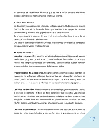 17
En este nivel se representan los datos que se van a utilizar sin tener en cuenta
aspectos como lo que representamos en el nivel interno.
3.- En el nivel externo.
Se describen varios esquemas externos o vistas de usuario. Cada esquema externo
describe la parte de la base de datos que interesa a un grupo de usuarios
determinados y ocultos a ese grupo el resto de la base de datos.
Es el más cercano al usuario. En este nivel se describen los datos o parte de los
datos que más interesan a los usuarios.
Una base de datos específica tiene un único nivel interno y un único nivel conceptual
pero puede tener varios niveles externos.
1.6 Tipos de usuarios.
Usuarios normales. Son usuarios no sofisticados que interactúan con el sistema
mediante un programa de aplicación con una interfaz de formularios, donde puede
rellenar los campos apropiados del formulario. Estos usuarios pueden también
simplemente leer informes generados de la base de datos.
Programadores de aplicaciones. Son profesionales informáticos que escriben los
programas de aplicación, utilizando herramientas para desarrollar interfaces de
usuario, como las herramientas de desarrollo rápido de aplicaciones (DRA), que
facilitan crear los formularios e informes sin escribir directamente el programa.
Usuarios sofisticados. Interactúan con el sistema sin programas escritos, usando
el lenguaje de consulta de base de datos para hacer sus consultas. Los analistas
que envían las consultas para explorar los datos en la base de datos entran en esta
categoría, usando ellos las herramientas de procesamiento analítico en línea
(OLAP, OnLine Analytical Processing), o herramientas de recopilación de datos.
Usuarios especializados. Son usuarios sofisticados que escriben aplicaciones de
bases de datos especializadas y adecuadas para el procesamiento de datos
 