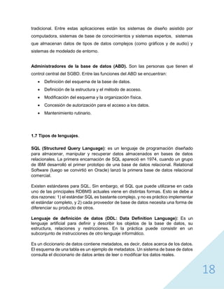 18
tradicional. Entre estas aplicaciones están los sistemas de diseño asistido por
computadora, sistemas de base de conocimientos y sistemas expertos, sistemas
que almacenan datos de tipos de datos complejos (como gráficos y de audio) y
sistemas de modelado de entorno.
Administradores de la base de datos (ABD). Son las personas que tienen el
control central del SGBD. Entre las funciones del ABD se encuentran:
 Definición del esquema de la base de datos.
 Definición de la estructura y el método de acceso.
 Modificación del esquema y la organización física.
 Concesión de autorización para el acceso a los datos.
 Mantenimiento rutinario.
1.7 Tipos de lenguajes.
SQL (Structured Query Language): es un lenguaje de programación diseñado
para almacenar, manipular y recuperar datos almacenados en bases de datos
relacionales. La primera encarnación de SQL apareció en 1974, cuando un grupo
de IBM desarrolló el primer prototipo de una base de datos relacional. Relational
Software (luego se convirtió en Oracle) lanzó la primera base de datos relacional
comercial.
Existen estándares para SQL. Sin embargo, el SQL que puede utilizarse en cada
uno de las principales RDBMS actuales viene en distintas formas. Esto se debe a
dos razones: 1) el estándar SQL es bastante complejo, y no es práctico implementar
el estándar completo, y 2) cada proveedor de base de datos necesita una forma de
diferenciar su producto de otros.
Lenguaje de definición de datos (DDL: Data Definition Language): Es un
lenguaje artificial para definir y describir los objetos de la base de datos, su
estructura, relaciones y restricciones. En la práctica puede consistir en un
subconjunto de instrucciones de otro lenguaje informático.
Es un diccionario de datos contiene metadatos, es decir, datos acerca de los datos.
El esquema de una tabla es un ejemplo de metadatos. Un sistema de base de datos
consulta el diccionario de datos antes de leer o modificar los datos reales.
 