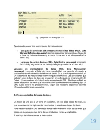 19
Fig.3 Ejemplo del uso de lenguaje DDL.
Aparte suele poseer dos subconjuntos de instrucciones:
 Lenguaje de definición del almacenamiento de los datos (DSDL: Data
Storage Definition Language): permite especificar características físicas de
la base de datos (volúmenes y archivos donde van a ser almacenados los
datos, etc).
 Lenguaje de control de datos (DCL: Data Control Language): encargado
del control y seguridad de los datos (privilegios y modos de acceso, etc).
Lenguaje de manipulación de datos (DML: Data Manipulation
Language): Lenguaje artificial de cierta complejidad que permite el manejo y
procesamiento del contenido de la base de datos. En la práctica puede consistir en
un subconjunto de instrucciones de otro lenguaje informático. Las aplicaciones que
trabajan sobre la base de datos se programan en un lenguaje de programación (C,
Cobol,...) insertando en el código fuente sentencias del DML. Al utilizar un DML se
deben especificar los datos que serán afectados por las sentencias del lenguaje. Un
DML puede tener o no procedimientos, según sea necesario especificar además
cómo deben obtenerse esos datos.
1.8 Tópicos selectos de bases de datos.
Un tópico es una idea o un tema en específico, en este caso bases de datos, así
que resumiremos los tópicos más importantes, o selectos de bases de datos.
Una base de datos es una biblioteca donde ha de mantener listas de los libros que
posee, de los usuarios que tiene de sus productos, ventas y empleados.
A este tipo de información se le llama datos.
 