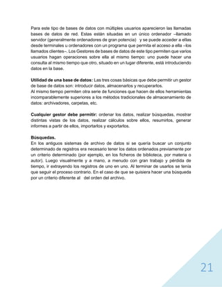 21
Para este tipo de bases de datos con múltiples usuarios aparecieron las llamadas
bases de datos de red. Estas están situadas en un único ordenador –llamado
servidor (generalmente ordenadores de gran potencia) y se puede acceder a ellas
desde terminales u ordenadores con un programa que permita el acceso a ella –los
llamados clientes–. Los Gestores de bases de datos de este tipo permiten que varios
usuarios hagan operaciones sobre ella al mismo tiempo: uno puede hacer una
consulta al mismo tiempo que otro, situado en un lugar diferente, está introduciendo
datos en la base.
Utilidad de una base de datos: Las tres cosas básicas que debe permitir un gestor
de base de datos son: introducir datos, almacenarlos y recuperarlos.
Al mismo tiempo permiten otra serie de funciones que hacen de ellos herramientas
incomparablemente superiores a los métodos tradicionales de almacenamiento de
datos: archivadores, carpetas, etc.
Cualquier gestor debe permitir: ordenar los datos, realizar búsquedas, mostrar
distintas vistas de los datos, realizar cálculos sobre ellos, resumirlos, generar
informes a partir de ellos, importarlos y exportarlos.
Búsquedas.
En los antiguos sistemas de archivo de datos si se quería buscar un conjunto
determinado de registros era necesario tener los datos ordenados previamente por
un criterio determinado (por ejemplo, en los ficheros de biblioteca, por materia o
autor). Luego visualmente y a mano, a menudo con gran trabajo y pérdida de
tiempo, ir extrayendo los registros de uno en uno. Al terminar de usarlos se tenía
que seguir el proceso contrario. En el caso de que se quisiera hacer una búsqueda
por un criterio diferente al del orden del archivo.
 