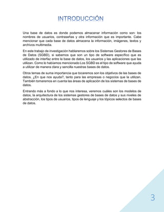 3
Una base de datos es donde podemos almacenar información como son: los
nombres de usuarios, contraseñas y otra información que es importante. Cabe
mencionar que cada base de datos almacena la información, imágenes, textos y
archivos multimedia.
En este trabajo de investigación hablaremos sobre los Sistemas Gestores de Bases
de Datos (SGBD), si sabemos que son un tipo de software específico que es
utilizado de interfaz entre la base de datos, los usuarios y las aplicaciones que las
utilizan. Como lo habíamos mencionado Los SGBD es el tipo de software que ayuda
a utilizar de manera clara y sencilla nuestras bases de datos.
Otros temas de suma importancia que tocaremos son los objetivos de las bases de
datos, ¿En que nos ayuda?, tanto para las empresas o negocios que la utilizan.
También tomaremos en cuenta las áreas de aplicación de los sistemas de bases de
datos.
Entrando más a fondo a lo que nos interesa, veremos cuáles son los modelos de
datos, la arquitectura de los sistemas gestores de bases de datos y sus niveles de
abstracción, los tipos de usuarios, tipos de lenguaje y los tópicos selectos de bases
de datos.
 