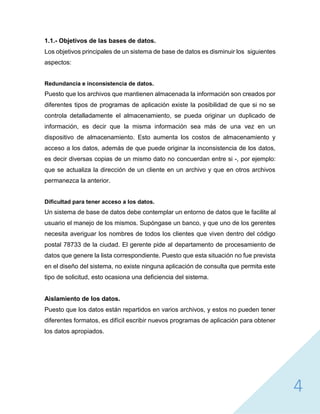 4
1.1.- Objetivos de las bases de datos.
Los objetivos principales de un sistema de base de datos es disminuir los siguientes
aspectos:
Redundancia e inconsistencia de datos.
Puesto que los archivos que mantienen almacenada la información son creados por
diferentes tipos de programas de aplicación existe la posibilidad de que si no se
controla detalladamente el almacenamiento, se pueda originar un duplicado de
información, es decir que la misma información sea más de una vez en un
dispositivo de almacenamiento. Esto aumenta los costos de almacenamiento y
acceso a los datos, además de que puede originar la inconsistencia de los datos,
es decir diversas copias de un mismo dato no concuerdan entre si -, por ejemplo:
que se actualiza la dirección de un cliente en un archivo y que en otros archivos
permanezca la anterior.
Dificultad para tener acceso a los datos.
Un sistema de base de datos debe contemplar un entorno de datos que le facilite al
usuario el manejo de los mismos. Supóngase un banco, y que uno de los gerentes
necesita averiguar los nombres de todos los clientes que viven dentro del código
postal 78733 de la ciudad. El gerente pide al departamento de procesamiento de
datos que genere la lista correspondiente. Puesto que esta situación no fue prevista
en el diseño del sistema, no existe ninguna aplicación de consulta que permita este
tipo de solicitud, esto ocasiona una deficiencia del sistema.
Aislamiento de los datos.
Puesto que los datos están repartidos en varios archivos, y estos no pueden tener
diferentes formatos, es difícil escribir nuevos programas de aplicación para obtener
los datos apropiados.
 