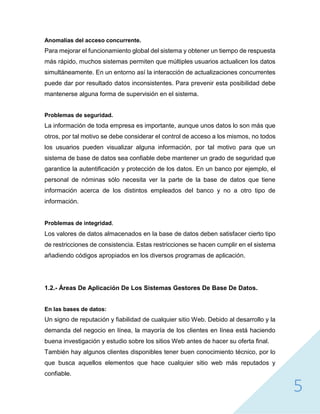 5
Anomalías del acceso concurrente.
Para mejorar el funcionamiento global del sistema y obtener un tiempo de respuesta
más rápido, muchos sistemas permiten que múltiples usuarios actualicen los datos
simultáneamente. En un entorno así la interacción de actualizaciones concurrentes
puede dar por resultado datos inconsistentes. Para prevenir esta posibilidad debe
mantenerse alguna forma de supervisión en el sistema.
Problemas de seguridad.
La información de toda empresa es importante, aunque unos datos lo son más que
otros, por tal motivo se debe considerar el control de acceso a los mismos, no todos
los usuarios pueden visualizar alguna información, por tal motivo para que un
sistema de base de datos sea confiable debe mantener un grado de seguridad que
garantice la autentificación y protección de los datos. En un banco por ejemplo, el
personal de nóminas sólo necesita ver la parte de la base de datos que tiene
información acerca de los distintos empleados del banco y no a otro tipo de
información.
Problemas de integridad.
Los valores de datos almacenados en la base de datos deben satisfacer cierto tipo
de restricciones de consistencia. Estas restricciones se hacen cumplir en el sistema
añadiendo códigos apropiados en los diversos programas de aplicación.
1.2.- Áreas De Aplicación De Los Sistemas Gestores De Base De Datos.
En las bases de datos:
Un signo de reputación y fiabilidad de cualquier sitio Web. Debido al desarrollo y la
demanda del negocio en línea, la mayoría de los clientes en línea está haciendo
buena investigación y estudio sobre los sitios Web antes de hacer su oferta final.
También hay algunos clientes disponibles tener buen conocimiento técnico, por lo
que busca aquellos elementos que hace cualquier sitio web más reputados y
confiable.
 