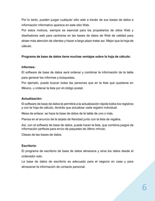 6
Por lo tanto, pueden juzgar cualquier sitio web a través de sus bases de datos e
información informativo aparece en este sitio Web.
Por estos motivos, siempre es esencial para los propietarios de sitios Web y
diseñadores web para centrarse en las bases de datos de Web de calidad para
atraer más atención de clientes y hacer a largo plazo tratar así. Mejor que la hoja de
cálculo.
Programa de base de datos tiene muchas ventajas sobre la hoja de cálculo:
Informes:
El software de base de datos será ordenar y combinar la información de la tabla
para generar los informes y búsquedas.
Por ejemplo, puede buscar todas las personas que en la lista que quedarse en
México, u ordenar la lista por el código postal.
Actualización:
El software de base de datos le permitirá a la actualización rápida todos los registros
y con la hoja de cálculo, tendrás que actualizar cada registro individual.
Mesa de enlace: se hace la base de datos de la tabla de uno o más.
Piensa en el anuncio de la tarjeta de Navidad junto con la lista de regalos.
Así, con el software de base de datos, puede hacer la lista, que combina juegos de
información perfecta para envío de paquetes de último minuto.
Clases de las bases de datos.
Escritorio:
El programa de escritorio de base de datos almacena y sirve los datos desde el
ordenador solo.
La base de datos de escritorio es adecuado para el negocio en casa y para
almacenar la información de contacto personal.
 