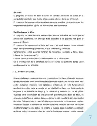 7
Servidor:
El programa de base de datos basada en servidor almacena los datos en la
computadora central y esto facilita a los equipos a través de la red o Internet.
El programa de base de datos basada en servidor se utiliza generalmente en las
empresas más grandes y para las aplicaciones de e-commerce.
Habilitado para la Web:
El programa de base de datos web-enabled permite realmente los datos que se
almacenan localmente, sin embargo hizo accesible a las páginas web para el
acceso a Internet.
El programa de base de datos de la web, como Microsoft Access, es un método
mejor para publicar las páginas web, lo que cambia muy a menudo.
Generalmente, estas páginas tendrán la referencia, contacto y largo plazo
información de programación.
La base de datos es la colección de búsquedas de la información.
En la investigación de la biblioteca, la base de datos es realmente donde usted
puede encontrar los artículos.
1.3.- Modelos De Datos.
Hoy en día las empresas manejan una gran cantidad de datos. Cualquier empresa
que se precie debe tener almacenados todos estos datos en una base de datos para
poder realizarlos mediante una aplicación profesional; sin esta funcionalidad
resultaría imposible tratar y manejar en su totalidad los datos que lleva a cabo la
empresa y se perdería un tiempo y un dinero muy valiosos Uno de los pasos
cruciales en la construcción de una aplicación que maneje una base de datos, es
sin duda, el diseño de la base de datos, en donde lo más importante son los modelos
de datos. Si los modelos no son definidos apropiadamente, podemos tener muchos
dolores de cabeza al momento de ejecutar consultas a la base de datos para tratar
de obtener algún tipo de datos. No importa si nuestra base de datos tiene sólo 20
registros, o algunos cuantos miles, es importante asegurarnos que nuestra base de
 