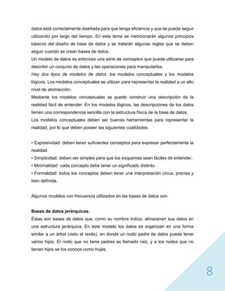 8
datos está correctamente diseñada para que tenga eficiencia y que se pueda seguir
utilizando por largo del tiempo. En este tema se mencionarán algunos principios
básicos del diseño de base de datos y se tratarán algunas reglas que se deben
seguir cuando se crean bases de datos.
Un modelo de datos es entonces una serie de conceptos que puede utilizarse para
describir un conjunto de datos y las operaciones para manipularlos.
Hay dos tipos de modelos de datos: los modelos conceptuales y los modelos
lógicos. Los modelos conceptuales se utilizan para representar la realidad a un alto
nivel de abstracción.
Mediante los modelos conceptuales se puede construir una descripción de la
realidad fácil de entender. En los modelos lógicos, las descripciones de los datos
tienen una correspondencia sencilla con la estructura física de la base de datos.
Los modelos conceptuales deben ser buenas herramientas para representar la
realidad, por lo que deben poseer las siguientes cualidades:
• Expresividad: deben tener suficientes conceptos para expresar perfectamente la
realidad.
• Simplicidad: deben ser simples para que los esquemas sean fáciles de entender.
• Minimalidad: cada concepto debe tener un significado distinto.
• Formalidad: todos los conceptos deben tener una interpretación única, precisa y
bien definida.
Algunos modelos con frecuencia utilizados en las bases de datos son:
Bases de datos jerárquicas.
Éstas son bases de datos que, como su nombre indica, almacenan sus datos en
una estructura jerárquica. En este modelo los datos se organizan en una forma
similar a un árbol (visto al revés), en donde un nodo padre de datos puede tener
varios hijos. El nodo que no tiene padres es llamado raíz, y a los nodos que no
tienen hijos se los conoce como hojas.
 