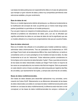 9
Las bases de datos jerárquicas son especialmente útiles en el caso de aplicaciones
que manejan un gran volumen de datos y datos muy compartidos permitiendo crear
estructuras estables y de gran rendimiento.
Base de datos de red.
Éste es un modelo ligeramente distinto del jerárquico; su diferencia fundamental es
la modificación del concepto de nodo: se permite que un mismo nodo tenga varios
padres (posibilidad no permitida en el modelo jerárquico).
Fue una gran mejora con respecto al modelo jerárquico, ya que ofrecía una solución
eficiente al problema de redundancia de datos; pero, aun así, la dificultad que
significa administrar los datos en una base de datos de red ha significado que sea
un modelo utilizado en su mayoría por programadores más que por usuarios finales.
Base de datos relacional.
Éste es el modelo más utilizado en la actualidad para modelar problemas reales y
administrar datos dinámicamente. Tras ser postulados sus fundamentos en 1970
por Edgar Frank Codd, de los laboratorios IBM en San José (California), no tardó en
consolidarse como un nuevo paradigma en los modelos de base de datos. Su idea
fundamental es el uso de “relaciones”. Estas relaciones podrían considerarse en
forma lógica como conjuntos de datos llamados “tuplas”. Pese a que ésta es la teoría
de las bases de datos relacionales creadas por Edgar Frank Codd, la mayoría de
las veces se conceptualiza de una manera más fácil de imaginar. Esto es pensando
en cada relación como si fuese una tabla que está compuesta por registros (las filas
de una tabla), que representarían las tuplas, y campos (las columnas de una tabla).
Bases de datos multidimensionales.
Son bases de datos ideadas para desarrollar aplicaciones muy concretas, como
creación de Cubos OLAP. Básicamente no se diferencian demasiado de las bases
de datos relacionales (una tabla en una base de datos multidimensional podría serlo
también en una base de datos multidimensional), la diferencia está más bien a nivel
conceptual; en las bases de datos multidimensionales los campos o atributos de
 