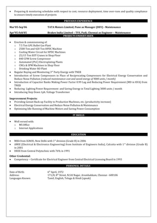 • Preparing & monitoring schedules with respect to cost, resource deployment, time over-runs and quality compliance
to ensure timely execution of projects
PREVIOUS EXPERIENCE
Mar’05-Sep’06 TATA Motors Limited, Pune as Manager (DEV) - Maintenance
Apr’95-Feb’05 Brakes India Limited – TVS, Padi, Chennai as Engineer – Maintenance
PROJECTS UNDERTAKEN
• Erection & commissioning of:
o 7.5 Ton LPG Bullet Gas Plant
o 2500 Ton and 420 Ton HPDC Machine
o Cooling Water Circuit for HPDC Machines
o 25/15 Ton EOT Cranes in Shop Floor
o 840 CFM Screw Compressor
o Automated (PLC) Electroplating Plants
o CNCs & SPM Machines in Shop Floor
o Drinking Water RO Plant
• Regular Buying and Monitoring 3rd
Party Energy with TNEB
• Introduction of Screw Compressors in Place of Reciprocating Compressors for Electrical Energy Conservation and
Reduce Noise Pollution (reduced maintenance cost and saved energy of 9000 units / month)
• Introduction of Capacitor Banks Making Power Factor 0.99 Lag and Reducing Power Requirement (MD in KVA) from
TNEB
• Reducing Lighting Power Requirement and Saving Energy in Total Lighting 3000 units / month
• Introducing Step Down 1ph. Voltage Transformer
Improvement Projects:
• Providing Genset Back-up Facility to Production Machines, etc. (productivity increase)
• Electrical Energy Conservation and Reduce Noise Pollution & Maintenance
• Optimizing Idle Running of Machine Motors and Saving Power Consumption
IT SKILLS
• Well versed with:
o MS Office
o Internet Applications
EDUCATION
• MBA from IGNOU, New Delhi with 1st
division (Grade B) in 2006
• AMIE (Electrical & Electronics Engineering) from Institute of Engineers India), Calcutta with 1 st
division (Grade B)
in 2001
• DEEE from Central Polytechnic with 76% in 1991
Other Credential:
• Competency – Certificate for Electrical Engineer from Central Electrical Licensing Board in 1993
PERSONAL DETAILS
Date of Birth: 6th
April, 1972
Address: 171/8, 8th
Street, N.S.K Nagar, Arumbakkam, Chennai - 600106
Languages Known: Tamil, English, Telugu & Hindi (speak)
 
