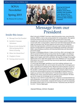  
 
SONA NEWSLETTER SPRING 2015 
SONA 
Newsletter  
Spring 2015 
By: Brianna De Los Reyes  
Inside this issue:  
Message from our 
President  
What’s the point of SONA? I have been asked that question many, many times this 
semester. SONA is a club run by nursing students for nursing students. We organize 
community events to help you find ways to get involved and to more easily 
complete your community service hours. We have on‐campus events to help you 
connect with other nursing students, network and meet likeminded people who you 
might not otherwise meet. We also organize and send a team to the National 
Student Nursing Association conference every year to get a better perspective on 
how the nursing profession is growing and changing (you should do it next year!). 
SONA is about building connections and fostering relationships with likeminded, 
passionate people. 
Nursing is a challenging profession. It takes a lot of time, effort, and strength to be 
able to succeed and thrive during nursing school. But the struggle is not without a 
reward. Nurses are given the unique opportunity of being present at some of life’s 
biggest events happen, both births and deaths. We have the privilege of having daily 
opportunities to be a light when people need it most, Matthew 5:16 “Let your light 
shine before men in such a way that they may see your good works, and glorify your 
Father who is in heaven.” 
It is easy to get discouraged, spending so much time studying, working on care 
plans, and taking test after test, not to mention the quizzes. But I encourage you to 
keep in mind why you’re doing all of this. Why do you want to become a nurse? To 
make a difference in someone’s life, to be able to experience the highs and lows of 
life and offer a comforting hand to hold or smile when someone needs it most, to 
see all of the cool procedures and be on the cutting edge of medical science, or 
maybe you just love all the medical‐drama TV shows (Grey’s Anatomy, anyone?). 
Whatever your reason, know that God has called you to this profession. He chose 
you for this unique set of challenges we call nursing school. 
“Nursing is an art: and if it is to be made an art, it requires an exclusive devotion as 
hard a preparation, as any painter’s or sculptor’s work; for what is the having to do 
with dead canvas or dead marble, compared with having to do with the living body, 
the temple of God’s spirit? It is one of the Fine Arts: I had almost said, the finest of 
Fine Arts.” ‐Florence Nightingale 
  
‐Hannah Pittman, S.O.N.A. President
 
 
 Message From Our President 
 Fall 2014 1st Semester 
Adventures 
 Recap of events during Fall 
2014 and Spring 2015 in 
School of Nursing  
 Where Are Alumni Now? 
 Chaplain’s Corner 
 Nursing school resources   
From top left: Hannah 
Pittman, Jennifer 
Stephens, Jenna Druce, 
Danielle Aarts, Kymberli 
Conn, Brianna De Los 
Reyes, Professor Stephen, 
Dominique Bell, Nicholas 
Topoleski 
 