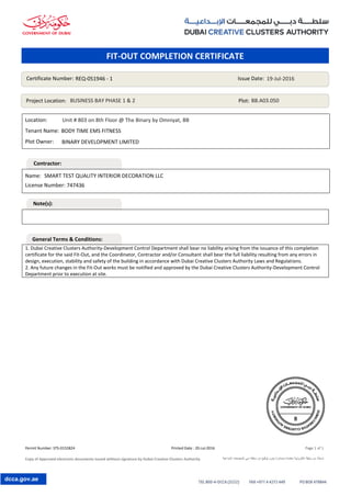Permit Number: STS-0152824 Printed Date : 20-Jul-2016 Page 1 of 1
Copy of Approved electronic documents issued without signature by Dubai Creative Clusters Authority ‫اإلبداعية‬ ‫للمجمعات‬ ‫دبي‬ ‫سلطة‬ ‫من‬ ‫توقيع‬ ‫بدون‬ ‫وصادرة‬ ‫معتمدة‬ ‫إلكترونية‬ ‫وثيقة‬ ‫من‬ ‫نسخة‬
dcca.gov.ae
Location:
Tenant Name:
Plot Owner:
1. Dubai Creative Clusters Authority-Development Control Department shall bear no liability arising from the issuance of this completion
certificate for the said Fit-Out, and the Coordinator, Contractor and/or Consultant shall bear the full liability resulting from any errors in
design, execution, stability and safety of the building in accordance with Dubai Creative Clusters Authority Laws and Regulations.
2. Any future changes in the Fit-Out works must be notified and approved by the Dubai Creative Clusters Authority-Development Control
Department prior to execution at site.
Name:
License Number:
Certificate Number: Issue Date:
Project Location: Plot:
REQ-051946 - 1 19-Jul-2016
BUSINESS BAY PHASE 1 & 2 BB.A03.050
BINARY DEVELOPMENT LIMITED
SMART TEST QUALITY INTERIOR DECORATION LLC
747436
Unit # 803 on 8th Floor @ The Binary by Omniyat, BB
BODY TIME EMS FITNESS
FIT-OUT COMPLETION CERTIFICATE
Contractor:
Note(s):
General Terms & Conditions:
 