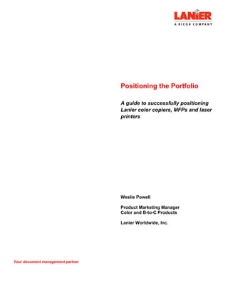 Positioning the Portfolio
A guide to successfully positioning
Lanier color copiers, MFPs and laser
printers
Weslie Powell
Product Marketing Manager
Color and B-to-C Products
Lanier Worldwide, Inc.
Your document management partner
 