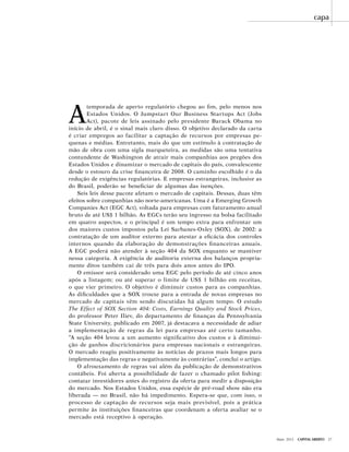 Maio 2012 Capital Aberto 27
A
temporada de aperto regulatório chegou ao fim, pelo menos nos
Estados Unidos. O Jumpstart Our Business Startups Act (Jobs
Act), pacote de leis assinado pelo presidente Barack Obama no
início de abril, é o sinal mais claro disso. O objetivo declarado da carta
é criar empregos ao facilitar a captação de recursos por empresas pe-
quenas e médias. Entretanto, mais do que um estímulo à contratação de
mão de obra com uma sigla marqueteira, as medidas são uma tentativa
contundente de Washington de atrair mais companhias aos pregões dos
Estados Unidos e dinamizar o mercado de capitais do país, convalescente
desde o estouro da crise financeira de 2008. O caminho escolhido é o da
redução de exigências regulatórias. E empresas estrangeiras, inclusive as
do Brasil, poderão se beneficiar de algumas das isenções.
Seis leis desse pacote afetam o mercado de capitais. Dessas, duas têm
efeitos sobre companhias não norte-americanas. Uma é a Emerging Growth
Companies Act (EGC Act), voltada para empresas com faturamento anual
bruto de até US$ 1 bilhão. As EGCs terão seu ingresso na bolsa facilitado
em quatro aspectos, e o principal é um tempo extra para enfrentar um
dos maiores custos impostos pela Lei Sarbanes-Oxley (SOX), de 2002: a
contratação de um auditor externo para atestar a eficácia dos controles
internos quando da elaboração de demonstrações financeiras anuais.
A EGC poderá não atender à seção 404 da SOX enquanto se mantiver
nessa categoria. A exigência de auditoria externa dos balanços propria-
mente ditos também cai de três para dois anos antes do IPO.
O emissor será considerado uma EGC pelo período de até cinco anos
após a listagem; ou até superar o limite de US$ 1 bilhão em receitas,
o que vier primeiro. O objetivo é diminuir custos para as companhias.
As dificuldades que a SOX trouxe para a entrada de novas empresas no
mercado de capitais vêm sendo discutidas há algum tempo. O estudo
The Effect of SOX Section 404: Costs, Earnings Quality and Stock Prices,
do professor Peter Iliev, do departamento de finanças da Pennsylvania
State University, publicado em 2007, já destacava a necessidade de adiar
a implementação de regras da lei para empresas até certo tamanho.
“A seção 404 levou a um aumento significativo dos custos e à diminui-
ção de ganhos discricionários para empresas nacionais e estrangeiras.
O mercado reagiu positivamente às notícias de prazos mais longos para
implementação das regras e negativamente às contrárias”, conclui o artigo.
O afrouxamento de regras vai além da publicação de demonstrativos
contábeis. Foi aberta a possibilidade de fazer o chamado pilot fishing:
contatar investidores antes do registro da oferta para medir a disposição
do mercado. Nos Estados Unidos, essa espécie de pré-road show não era
liberada — no Brasil, não há impedimento. Espera-se que, com isso, o
processo de captação de recursos seja mais previsível, pois a prática
permite às instituições financeiras que coordenam a oferta avaliar se o
mercado está receptivo à operação.
capa
 