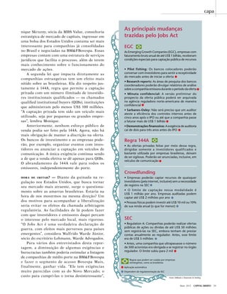 Maio 2012 Capital Aberto 29
nique Skruzny, sócia da MBS Value, consultoria
estratégica de mercado de capitais, ingressar em
uma bolsa dos Estados Unidos costuma ser mais
interessante para companhias já consolidadas
no Brasil e negociadas na BM&FBovespa. Essas
empresas contam com uma estrutura de serviços
jurídicos que facilita o processo, além de terem
mais conhecimento sobre o funcionamento do
mercado de ações.
A segunda lei que impacta diretamente as
companhias estrangeiras tem um efeito mais
nítido sobre as brasileiras. Ela diz respeito jus-
tamente à 144A, regra que permite a captação
privada com um número ilimitado de investido-
res institucionais qualificados — os chamados
qualified institutional buyers (QIBs), instituições
que administram pelo menos US$ 100 milhões.
“A captação privada tem sido um veículo mais
utilizado, seja por pequenas ou grandes empre-
sas”, lembra Monique.
Anteriormente, nenhum esforço público de
venda podia ser feito pela 144A. Agora, não há
mais obrigação de manter a discrição na oferta.
Os bancos de investimento e as empresas pode-
rão, por exemplo, organizar eventos com inves-
tidores ou anunciar a captação em veículos de
comunicação. A única exigência continua sendo
a de que a venda efetiva se dê apenas para QIBs.
O abrandamento da 144A vale para todos os
emissores, independentemente do porte.
hora de imitar? — Diante da guinada na re-
gulação nos Estados Unidos, que busca tornar
seu mercado mais atraente, surge o questiona-
mento sobre as amarras brasileiras. Estaria na
hora de nos movermos na mesma direção? Um
dos motivos para acompanhar a liberalização
seria evitar os efeitos da chamada arbitragem
regulatória. As facilidades de lá podem fazer
com que investidores e emissores daqui percam
o interesse pelo mercado local, mais rigoroso.
“O Jobs Act é uma verdadeira declaração de
guerra, com efeitos mais perversos para países
emergentes”, considera Walfrido Warde Júnior,
sócio do escritório Lehmann, Warde Advogados.
Para vários dos entrevistados desta repor-
tagem, a diminuição de algumas exigências e
burocracias também poderia estimular a listagem
de companhias de médio porte na BM&FBovespa
e fazer o segmento de acesso Bovespa Mais,
finalmente, ganhar vida. “Ele tem exigências
muito parecidas com as do Novo Mercado; o
custo para cumpri-las o torna desinteressante”,
As principais mudanças
trazidas pelo Jobs Act
EGC
As Emerging Growth Companies (EGC), empresas com
faturamento bruto anual de até US$ 1 bilhão, receberam
condições especiais para captação pública de recursos
• Pilot fishing: Os bancos colocadores poderão
conversar com investidores para sentir a receptividade
do mercado antes de iniciar a oferta
• Research reports: As áreas de pesquisa dos bancos
coordenadores poderão divulgar relatórios de análise
sobre a companhia emissora durante o período da oferta
• Minuta confidencial: A versão preliminar do
prospecto da oferta pública poderá ser arquivada
na agência reguladora norte-americana de maneira
confidencial
• Sarbanes-Oxley: Não será preciso que um auditor
ateste a eficiência dos controles internos antes de
cinco anos após o IPO ou até que a companhia passe
a faturar mais de US$ 1 bilhão
• Demonstrações financeiras: A exigência de auditoria
cai de dois para três anos antes do IPO
Regra 144A
• As ofertas privadas feitas por meio dessa regra,
dirigidas somente a investidores qualificados e
bastante utilizada por empresas brasileiras, deixam
de ser sigilosas. Poderão ser anunciadas, inclusive, em
veículos de comunicação
Crowdfunding
• Empresas poderão captar recursos de quaisquer
investidores (pela internet, inclusive) sem a necessidade
de registro na SEC
• O limite de captação nessa modalidade é
US$ 1 milhão por ano. Empresas auditadas podem
captar até US$ 2 milhões por ano
• Pessoas físicas podem investir até US$ 10 mil ou 10%
de sua renda anual (o que for menor)
SEC
• Regulation A: Companhias poderão realizar ofertas
públicas de ações ou dívidas de até US$ 50 milhões
sem registrá-las na SEC, embora tenham de prestar
contas anualmente ao regulador. Antes, esse limite
era de US$ 5 milhões
• Antes, uma companhia que ultrapassasse o número
de 500 acionistas era obrigada a se registrar no órgão
regulador. O limite subiu para 2 mil
Fonte: Milbank e Shearman & Sterling
Regras que podem ser usadas por empresas
estrangeiras, como as brasileiras
Aplicação automática
Dependem de regulamentação da SEC
capa
 