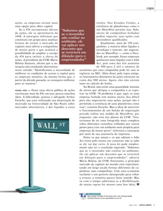 Maio 2012 Capital Aberto 31
capa
ações, as empresas teriam mais
uma opção para obter capital.
Se a 476 incorporasse ofertas
de ações, ela se aproximaria da
144A. A autarquia informou que
constituiu um grupo para analisar
formas de tornar o mercado de
capitais mais aberto a companhias
de menor porte e que avaliará a
possibilidade de ampliar o escopo
da 476 para incluir a oferta de
ações. A presidente da CVM, Maria
Helena Santana, afirma que a au-
tarquia está estudando alternativas
nesse sentido. “Identificamos a necessidade de
melhorar as condições de acesso a capital para
as empresas menores, da mesma forma que, a
partir da década passada, se conseguiu melhorar
para as maiores.”
ainda não — Fazer uma oferta pública de ações
restrita por meio da 476, em tese, parece uma boa
ideia. A dificuldade, pontua o advogado Arthur
Farache, que está realizando sua dissertação de
mestrado na Universidade de São Paulo sobre
mercados alternativos, é dar liquidez a esses
títulos. Nos Estados Unidos, a
existência de plataformas como o
site SharePost permite isso. Nele,
sócios de companhias fechadas
podem negociar suas ações com
investidores qualificados.
Atualmente, mais de 150 com-
panhias, a maioria delas ligadas a
tecnologia e internet, são negocia-
das no SharePost — como o Face-
book, por exemplo. Essas empresas
ganharam mais impulso com o Jobs
Act, pois uma das leis aumenta
de 500 para 2 mil o número de
acionistas que uma companhia pode ter sem se
registrar na SEC. Além disso, pela regra antiga,
os funcionários detentores de ações entravam na
conta dos 500 sócios. Agora, eles não entram
mais no cálculo do limite.
No Brasil, não existe uma quantidade mínima
de sócios que obrigue a companhia a se regis-
trar na CVM. “O problema é que, aqui, se uma
empresa fechada tem muitos sócios, fica difícil
para eles negociarem suas ações, porque não é
permitida a existência de uma plataforma como
essa”, comenta Farache. Mas a ideia de autorizar
o funcionamento de um balcão de negociação
privado online nos moldes do SharePost, por
enquanto, não está nos planos da CVM. “Gos-
taríamos de ter uma fotografia mais completa
sobre diferentes caminhos trilhados por outros
países para criar um ambiente mais propício para
empresas de menor porte”, informou a autarquia
por meio de sua assessoria de imprensa.
Entre os que amam e os que odeiam o Jobs
Act existe pelo menos um consenso: não se sabe
se ele vai dar certo. A nova lei pode simples-
mente não ter o resultado esperado. “Sabemos
que se o investidor não confiar no ambiente,
ele vai aplicar um desconto que se reverterá
em diluição para o empreendedor”, adverte
Maria Helena, da CVM. Entretanto, o principal
mercado de capitais do mundo está experimen-
tando em larga escala formas diferentes de ca-
pitalizar suas companhias. Com uma economia
vacilante e um governo desesperado para voltar
a crescer, a tentativa parece fazer sentido. Mas
só com o tempo saberemos se a flexibilização
de tantas regras foi mesmo uma boa ideia.
“Sabemos que
se o investidor
não confiar no
ambiente, ele
vai aplicar um
desconto que
se reverterá em
diluição para o
empreendedor”
PARA ASSINANTES
Veja o estudo The Effect of SOX Section 404: Costs, Earnings Quality
and Stock Prices em www.capitalaberto.com.br
 