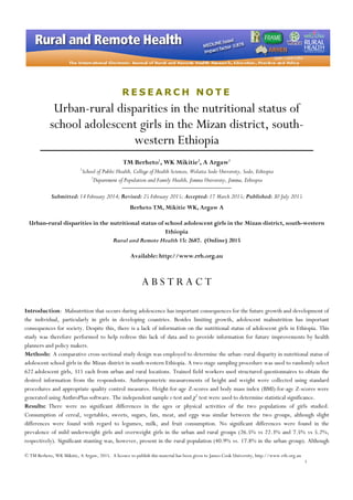 © TM Berheto, WK Mikitie, A Argaw, 2015. A licence to publish this material has been given to James Cook University, http://www.rrh.org.au
1
R E S E A R C H N O T E
Urban-rural disparities in the nutritional status of
school adolescent girls in the Mizan district, south-
western Ethiopia
TM Berheto1
, WK Mikitie2
, A Argaw1
1
School of Public Health, College of Health Sciences, Wolaita Sodo University, Sodo, Ethiopia
2
Department of Population and Family Health, Jimma University, Jimma, Ethiopia
Submitted: 14 February 2014; Revised: 25 February 2015; Accepted: 17 March 2015; Published: 30 July 2015
Berheto TM, Mikitie WK, Argaw A
Urban-rural disparities in the nutritional status of school adolescent girls in the Mizan district, south-western
Ethiopia
Rural and Remote Health 15: 2687. (Online) 2015
Available: http://www.rrh.org.au
A B S T R A C T
Introduction: Malnutrition that occurs during adolescence has important consequences for the future growth and development of
the individual, particularly in girls in developing countries. Besides limiting growth, adolescent malnutrition has important
consequences for society. Despite this, there is a lack of information on the nutritional status of adolescent girls in Ethiopia. This
study was therefore performed to help redress this lack of data and to provide information for future improvements by health
planners and policy makers.
Methods: A comparative cross-sectional study design was employed to determine the urban–rural disparity in nutritional status of
adolescent school girls in the Mizan district in south-western Ethiopia. A two-stage sampling procedure was used to randomly select
622 adolescent girls, 311 each from urban and rural locations. Trained field workers used structured questionnaires to obtain the
desired information from the respondents. Anthropometric measurements of height and weight were collected using standard
procedures and appropriate quality control measures. Height-for-age Z-scores and body mass index (BMI)-for-age Z-scores were
generated using AnthroPlus software. The independent sample t-test and χ2
test were used to determine statistical significance.
Results: There were no significant differences in the ages or physical activities of the two populations of girls studied.
Consumption of cereal, vegetables, sweets, sugars, fats, meat, and eggs was similar between the two groups, although slight
differences were found with regard to legumes, milk, and fruit consumption. No significant differences were found in the
prevalence of mild underweight girls and overweight girls in the urban and rural groups (26.5% vs 22.3% and 7.5% vs 5.2%,
respectively). Significant stunting was, however, present in the rural population (40.9% vs. 17.8% in the urban group). Although
 